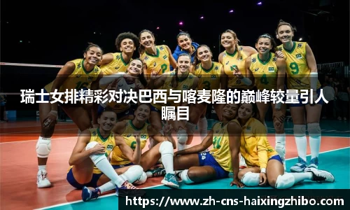 瑞士女排精彩对决巴西与喀麦隆的巅峰较量引人瞩目